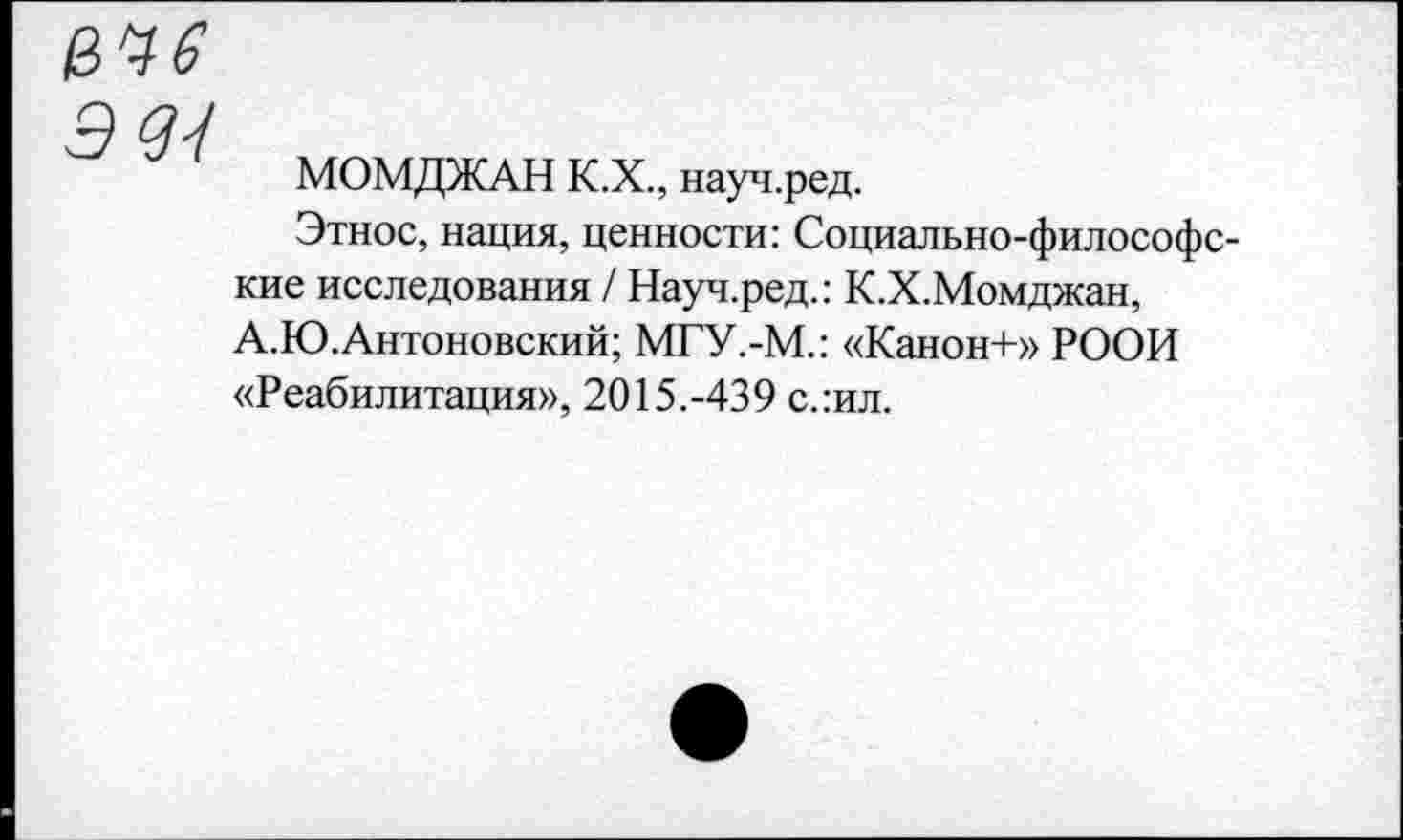 ﻿3 33
МОМДЖАН К.Х., науч.ред.
Этнос, нация, ценности: Социально-философские исследования / Науч.ред.: К.Х.Момджан, А.Ю.Антоновский; МГУ.-М.: «Канон+» РООИ «Реабилитация», 2015.-439 с.:ил.